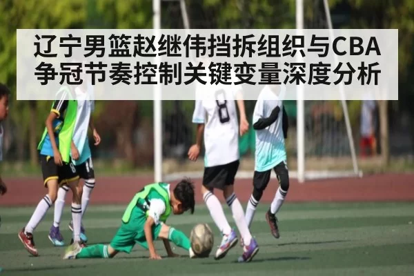 辽宁男篮赵继伟挡拆组织与CBA争冠节奏控制关键变量深度分析